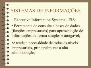 SISTEMAS DE INFORMAÇÕES
Executive Information Systems - EIS:
• Ferramenta de consulta a bases de dados
(funções empresariais) para apresentação de
informações de forma simples e amigável;
•Atende a necessidade de todos os níveis
empresariais, principalmente a alta
administração;
 