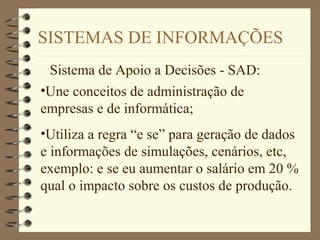 SISTEMAS DE INFORMAÇÕES
Sistema de Apoio a Decisões - SAD:
•Une conceitos de administração de
empresas e de informática;
•Utiliza a regra “e se” para geração de dados
e informações de simulações, cenários, etc,
exemplo: e se eu aumentar o salário em 20 %
qual o impacto sobre os custos de produção.
 