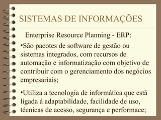 SISTEMAS DE INFORMAÇÕES
Enterprise Resource Planning - ERP:
•São pacotes de software de gestão ou
sistemas integrados, com recursos de
automação e informatização com objetivo de
contribuir com o gerenciamento dos negócios
empresariais;
•Utiliza a tecnologia de informática que está
ligada á adaptabilidade, facilidade de uso,
técnicas de acesso, segurança e performace;
 