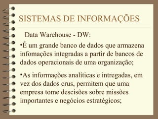 SISTEMAS DE INFORMAÇÕES
Data Warehouse - DW:
•É um grande banco de dados que armazena
infomações integradas a partir de bancos de
dados operacionais de uma organização;
•As informações analíticas e intregadas, em
vez dos dados crus, permitem que uma
empresa tome descisões sobre missões
importantes e negócios estratégicos;
 