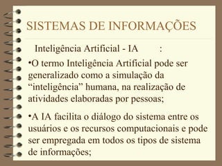 SISTEMAS DE INFORMAÇÕES
Inteligência Artificial - IA :
•O termo Inteligência Artificial pode ser
generalizado como a simulação da
“inteligência” humana, na realização de
atividades elaboradas por pessoas;
•A IA facilita o diálogo do sistema entre os
usuários e os recursos computacionais e pode
ser empregada em todos os tipos de sistema
de informações;
 