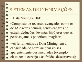 SISTEMAS DE INFORMAÇÕES
Data Mining - DM:
•Composto de recursos avançados como os
de IA e redes neurais, sendo capazes de
extrair deduções, levantar hipóteses que as
pessoas jamais poderiam imaginar ;
•As ferramentas de Data Mining tem a
capacidade de correlacionar coisas
aparentemente desvinculadas (exemplo
clássico: a cerveja e as fraldas descartaveis);
 