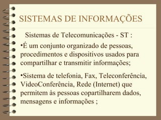 SISTEMAS DE INFORMAÇÕES
Sistemas de Telecomunicações - ST :
•É um conjunto organizado de pessoas,
procedimentos e dispositivos usados para
compartilhar e transmitir informações;
•Sistema de telefonia, Fax, Teleconferência,
VideoConferência, Rede (Internet) que
permitem às pessoas copartilharem dados,
mensagens e informações ;
 