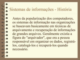 Sistemas de informações - História
Antes da popularização dos computadores,
os sistemas de informação nas organizações
se baseavam basicamente em técnicas de
arquivamento e recuperação de informações
de grandes arquivos. Geralmente existia a
figura do "arquivador", que era a pessoa
responsável em organizar os dados, registrá-
los, catalogá-los e recuperá-los quando
necessário.
 