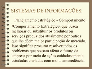 SISTEMAS DE INFORMAÇÕES
Planejamento estratégico - Comportamento:
•Comportamento Extratégico, que busca
melhorar ou substituir os produtos ou
serviços produzidos atualmente por outros
que lhe dêem maior participação de mercado.
Isso significa procurar resolver todos os
problemas que possam afetar o futuro da
empresa por meio de ações cuidadosamente
estudadas e criadas com muita antecedência.
 