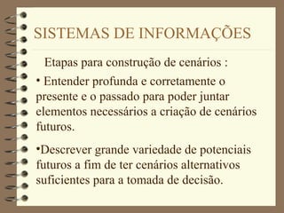 SISTEMAS DE INFORMAÇÕES
Etapas para construção de cenários :
• Entender profunda e corretamente o
presente e o passado para poder juntar
elementos necessários a criação de cenários
futuros.
•Descrever grande variedade de potenciais
futuros a fim de ter cenários alternativos
suficientes para a tomada de decisão.
 