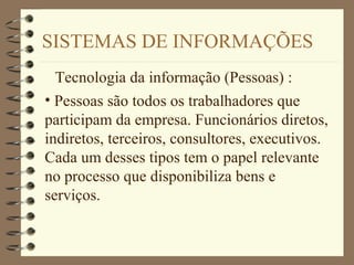 SISTEMAS DE INFORMAÇÕES
Tecnologia da informação (Pessoas) :
• Pessoas são todos os trabalhadores que
participam da empresa. Funcionários diretos,
indiretos, terceiros, consultores, executivos.
Cada um desses tipos tem o papel relevante
no processo que disponibiliza bens e
serviços.
 