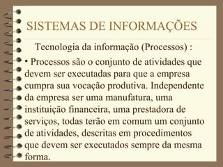 SISTEMAS DE INFORMAÇÕES
Tecnologia da informação (Processos) :
• Processos são o conjunto de atividades que
devem ser executadas para que a empresa
cumpra sua vocação produtiva. Independente
da empresa ser uma manufatura, uma
instituição financeira, uma prestadora de
serviços, todas terão em comum um conjunto
de atividades, descritas em procedimentos
que devem ser executados sempre da mesma
forma.
 