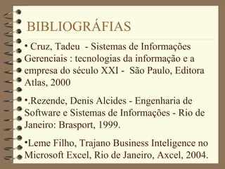 BIBLIOGRÁFIAS
• Cruz, Tadeu - Sistemas de Informações
Gerenciais : tecnologias da informação e a
empresa do século XXI - São Paulo, Editora
Atlas, 2000
•.Rezende, Denis Alcides - Engenharia de
Software e Sistemas de Informações - Rio de
Janeiro: Brasport, 1999.
•Leme Filho, Trajano Business Inteligence no
Microsoft Excel, Rio de Janeiro, Axcel, 2004.
 
