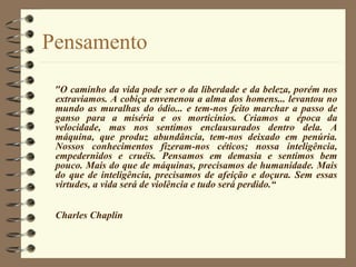 Pensamento
"O caminho da vida pode ser o da liberdade e da beleza, porém nos
extraviamos. A cobiça envenenou a alma dos homens... levantou no
mundo as muralhas do ódio... e tem-nos feito marchar a passo de
ganso para a miséria e os morticínios. Criamos a época da
velocidade, mas nos sentimos enclausurados dentro dela. A
máquina, que produz abundância, tem-nos deixado em penúria.
Nossos conhecimentos fizeram-nos céticos; nossa inteligência,
empedernidos e cruéis. Pensamos em demasia e sentimos bem
pouco. Mais do que de máquinas, precisamos de humanidade. Mais
do que de inteligência, precisamos de afeição e doçura. Sem essas
virtudes, a vida será de violência e tudo será perdido.“
Charles Chaplin
 