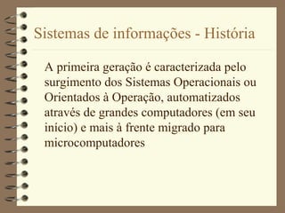 Sistemas de informações - História
A primeira geração é caracterizada pelo
surgimento dos Sistemas Operacionais ou
Orientados à Operação, automatizados
através de grandes computadores (em seu
início) e mais à frente migrado para
microcomputadores
 
