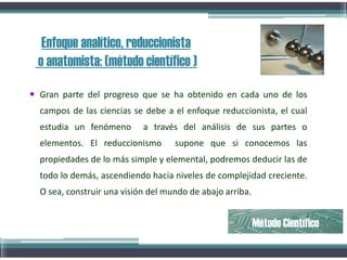 Enfoque analítico, reduccionista
o anatomista: (método científico )
 Gran parte del progreso que se ha obtenido en cada uno de los
campos de las ciencias se debe a el enfoque reduccionista, el cual
estudia un fenómeno a través del análisis de sus partes o
elementos. El reduccionismo supone que si conocemos las
propiedades de lo más simple y elemental, podremos deducir las de
todo lo demás, ascendiendo hacia niveles de complejidad creciente.
O sea, construir una visión del mundo de abajo arriba.
Método Científico
 