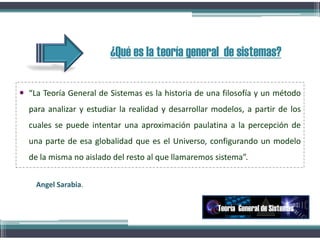 ¿Qué es la teoría general de sistemas?
 “La Teoría General de Sistemas es la historia de una filosofía y un método
para analizar y estudiar la realidad y desarrollar modelos, a partir de los
cuales se puede intentar una aproximación paulatina a la percepción de
una parte de esa globalidad que es el Universo, configurando un modelo
de la misma no aislado del resto al que llamaremos sistema”.
Teoría General de Sistemas
Angel Sarabia.
 