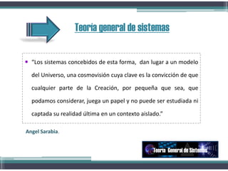 Teoría general de sistemas
 “Los sistemas concebidos de esta forma, dan lugar a un modelo
del Universo, una cosmovisión cuya clave es la convicción de que
cualquier parte de la Creación, por pequeña que sea, que
podamos considerar, juega un papel y no puede ser estudiada ni
captada su realidad última en un contexto aislado.”
Teoría General de Sistemas
Angel Sarabia.
 