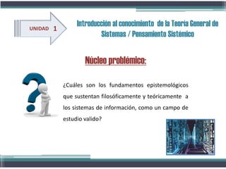 Núcleo problémico:
UNIDAD 1
¿Cuáles son los fundamentos epistemológicos
que sustentan filosóficamente y teóricamente a
los sistemas de información, como un campo de
estudio valido?
Introducción al conocimiento de la Teoría General de
Sistemas / Pensamiento Sistémico
 