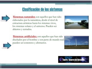 Sistemas naturales son aquellos que han sido
elaborados por la naturaleza, desde el nivel de
estructura atómicas hasta los sistemas vivos,
los sistemas solares y el universo. Pueden ser
abiertos y cerrados.
Sistemas artificiales son aquellos que han sido
diseñados por el hombre y son parte de mundo real.
pueden ser concretos y abstractos.
Clasificación de los sistemas
Teoría General de Sistemas
 