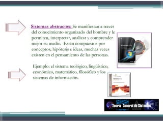 Sistemas abstractos: Se manifiestan a través
del conocimiento organizado del hombre y le
permiten, interpretar, analizar y comprender
mejor su medio. Están compuestos por
conceptos, hipótesis e ideas, muchas veces
existen en el pensamiento de las personas.
Ejemplo: el sistema teológico, lingüístico,
económico, matemático, filosófico y los
sistemas de información.
Teoría General de Sistemas
 