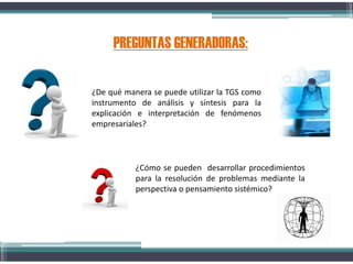 PREGUNTAS GENERADORAS:
¿De qué manera se puede utilizar la TGS como
instrumento de análisis y síntesis para la
explicación e interpretación de fenómenos
empresariales?
¿Cómo se pueden desarrollar procedimientos
para la resolución de problemas mediante la
perspectiva o pensamiento sistémico?
 
