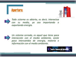 Todo sistema es abierto, es decir, interactúa
con su medio, ya sea importando o
exportando energía.
Un sistema cerrado, es aquel que tiene poca
interacción con el medio ambiente, existe
poco intercambio de energía, materia e
información con el medio ambiente.
Apertura:
Teoría General de Sistemas
 