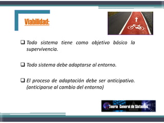 Todo sistema tiene como objetivo básico la
supervivencia.
 Todo sistema debe adaptarse al entorno.
 El proceso de adaptación debe ser anticipativo.
(anticiparse al cambio del entorno)
Viabilidad:
Teoría General de Sistemas
 