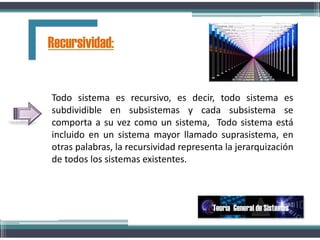 Todo sistema es recursivo, es decir, todo sistema es
subdividible en subsistemas y cada subsistema se
comporta a su vez como un sistema, Todo sistema está
incluido en un sistema mayor llamado suprasistema, en
otras palabras, la recursividad representa la jerarquización
de todos los sistemas existentes.
Recursividad:
Teoría General de Sistemas
 