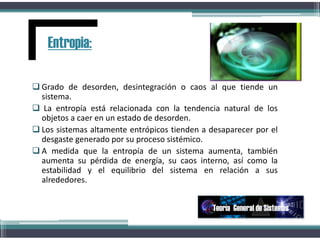  Grado de desorden, desintegración o caos al que tiende un
sistema.
 La entropía está relacionada con la tendencia natural de los
objetos a caer en un estado de desorden.
 Los sistemas altamente entrópicos tienden a desaparecer por el
desgaste generado por su proceso sistémico.
 A medida que la entropía de un sistema aumenta, también
aumenta su pérdida de energía, su caos interno, así como la
estabilidad y el equilibrio del sistema en relación a sus
alrededores.
Entropia:
Teoría General de Sistemas
 