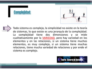 Todo sistema es complejo, la simplicidad no existe en la teoría
de sistemas, lo que existe es una jerarquía de la complejidad.
La complejidad tiene dos dimensiones y se mide
cualitativamente por la VARIEDAD, pero hay variedad en los
elementos y en las relaciones, si un sistema tiene muchos
elementos, es muy complejo, si un sistema tiene muchas
relaciones, tiene mucha variedad de relaciones y por ende el
sistema es complejo..
Complejidad:
Teoría General de Sistemas
 