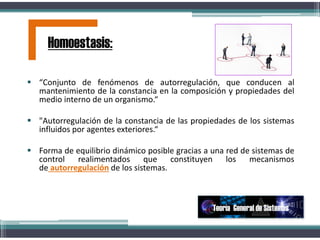  “Conjunto de fenómenos de autorregulación, que conducen al
mantenimiento de la constancia en la composición y propiedades del
medio interno de un organismo.“
 "Autorregulación de la constancia de las propiedades de los sistemas
influidos por agentes exteriores.“
 Forma de equilibrio dinámico posible gracias a una red de sistemas de
control realimentados que constituyen los mecanismos
de autorregulación de los sistemas.
.
Homoestasis:
Teoría General de Sistemas
 