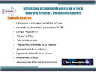 Contenido temático:
UNIDAD 1
Introducción al conocimiento general de la Teoría
General de Sistemas / Pensamiento Sistémico
 Introducción a la teoría general de los sistemas
 Corrientes de pensamiento que sustentan la TGS
 Enfoque reduccionista
 Enfoque sintético
 Concepto de sistema
 Propiedades y elementos de los sistemas
 Caracteristicas de los sistemas
 Etapas en la definición de un sistema
 Pensamiento sistémico
 Características del pensamiento sistémico Teoría General de Sistemas
 