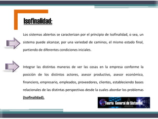 Los sistemas abiertos se caracterizan por el principio de Isofinalidad, o sea, un
sistema puede alcanzar, por una variedad de caminos, el mismo estado final,
partiendo de diferentes condiciones iniciales.
Integrar las distintas maneras de ver las cosas en la empresa conforme la
posición de los distintos actores, asesor productivo, asesor económico,
financiero, empresario, empleados, proveedores, clientes, estableciendo bases
relacionales de las distintas perspectivas desde la cuales abordar los problemas
(Isofinalidad).
Isofinalidad:
Teoría General de Sistemas
 