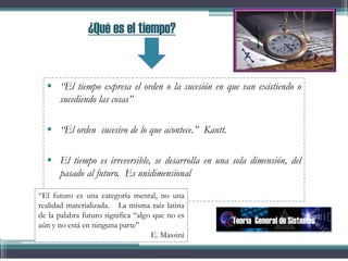 ¿Qué es el tiempo?
 “El tiempo expresa el orden o la sucesión en que van existiendo o
sucediendo las cosas”
 “El orden sucesivo de lo que acontece.” Kantt.
 El tiempo es irreversible, se desarrolla en una sola dimensión, del
pasado al futuro. Es unidimensional
Teoría General de Sistemas
“El futuro es una categoría mental, no una
realidad materializada. La misma raíz latina
de la palabra futuro significa “algo que no es
aún y no está en ninguna parte”
E. Massini
 