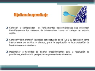 Conocer y comprender los fundamentos epistemológicos que sustentan
filosóficamente los sistemas de información, como un campo de estudio
válido.
 Conocer y comprender las bases conceptuales de la TGS y su aplicación como
instrumento de análisis y síntesis, para la explicación e interpretación de
fenómenos empresariales.
 Desarrollar la habilidad de diseñar procedimientos para la resolución de
problemas, mediante la perspectiva o pensamiento sistémico.
Objetivos de aprendizaje:
 