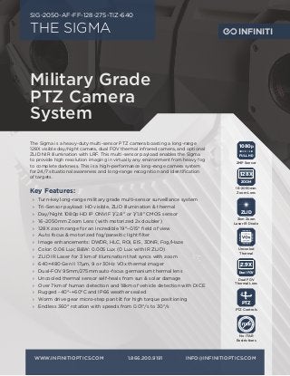 THE SIGMA
SIG-2050-AF-FF-128-275-TIZ-640
The Sigma is a heavy-duty multi-sensor PTZ camera boasting a long-range
128X visible day/night camera, dual FOV thermal infrared camera, and optional
ZLID NIR illumination with LRF. This multi-sensor payload enables the Sigma
to provide high resolution imaging in virtually any environment from heavy fog
to complete darkness. This is a high-performance long-range camera system
for 24/7 situational awareness and long-range recognition and identification
of targets.
Military Grade
PTZ Camera
System
Key Features:
›› Turn-key long-range military grade multi-sensor surveillance system
›› Tri-Sensor payload: HD visible, ZLID illumination & thermal
›› Day/Night 1080p HD IP ONVIF 1/2.8" or 1/1.8" CMOS sensor
›› 16-2050mm Zoom Lens (with motorized 2x doubler)
›› 128X zoom range for an incredible 19°–0.15° field of view
›› Auto focus & motorized fog/parasitic light filter
›› Image enhancements: DWDR, HLC, ROI, EIS, 3DNR, Fog/Haze
›› Color: 0.06 Lux; B&W: 0.005 Lux (0 Lux with IR ZLID)
›› ZLID IR Laser for 3 km of illumination that syncs with zoom
›› 640×480 Gen II 17μm, 9 or 30Hz VOx thermal imager
›› Dual-FOV 95mm/275mm auto-focus germanium thermal lens
›› Uncooled thermal sensor self-heals from sun & solar damage
›› Over 7km of human detection and 18km of vehicle detection with DICE
›› Rugged -40°–+60°C and IP66 weather sealed
›› Worm drive gear micro-step pan tilt for high torque positioning
›› Endless 360° rotation with speeds from 0.01°/s to 30°/s
WWW.INFINITIOPTICS.COM	1.866.200.9191	INFO@INFINITIOPTICS.COM
1080p
FULL HD
2MP Sensor
ZOOM
128X
16–2050mm
Zoom Lens
PTZ
PTZ Controls
Uncooled
Thermal
ZLID
3km Zoom
Laser IR Diode
Dual FOV
2.9X
Dual FOV
Thermal Lens
INFINITI
No ITAR
Restrictions
 