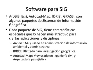Software para SIG
• ArcGIS, Esri, Autocad-Map, IDRISI, GRASS, son
algunos paquetes de Sistemas de Información
Geográfica
• Dada paquete de SIG, tiene características
especiales que lo hacen más atractivo para
ciertas aplicaciones y disciplinas
– Arc-GIS: Muy usado en administración de información
ambiental y administrativa
– IDRISI: Utilizado para investigación geográfica
– Autocad-Map: Muy usado en Ingeniería civil y
Arquitectura paisajística

 