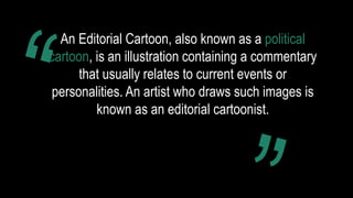 An Editorial Cartoon, also known as a political
cartoon, is an illustration containing a commentary
that usually relates to current events or
personalities. An artist who draws such images is
known as an editorial cartoonist.
 