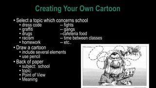 Creating Your Own Cartoon
• Select a topic which concerns school
• dress code -- fights
• graffiti -- gangs
• drugs --cafeteria food
• racism -- time between classes
• homework -- etc..
• Draw a cartoon
• include several elements
• use pencil
• Back of paper
• subject: school
• topic:
• Point of View
• Meaning
 