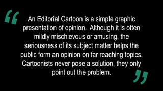 An Editorial Cartoon is a simple graphic
presentation of opinion. Although it is often
mildly mischievous or amusing, the
seriousness of its subject matter helps the
public form an opinion on far reaching topics.
Cartoonists never pose a solution, they only
point out the problem.
 