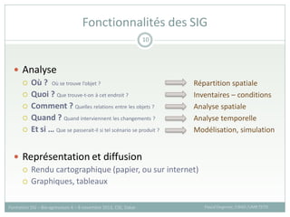  Analyse
 Où ? Où se trouve l’objet ?
 Quoi ? Que trouve-t-on à cet endroit ?
 Comment ? Quelles relations entre les objets ?
 Quand ? Quand interviennent les changements ?
 Et si … Que se passerait-il si tel scénario se produit ?
 Représentation et diffusion
 Rendu cartographique (papier, ou sur internet)
 Graphiques, tableaux
Fonctionnalités des SIG
Pascal Degenne, CIRAD /UMR TETIS
Formation SIG – Bio-agresseurs 4 – 8 novembre 2013, CSE, Dakar
10
Répartition spatiale
Inventaires – conditions
Analyse spatiale
Analyse temporelle
Modélisation, simulation
 