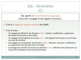 SQL signifie «Structured Query Language»,
c’est-à-dire «langage d’interrogation structuré».
 C’est le langage de requête standard des SGBD.
 C’est à la fois :
 Un langage de définition de données (LDD) : création, modification, suppression
des bases de données et des tables
 Un langage d’interrogation de la base (LID) : interrogation de la base en vue d'avoir
une liste de résultats
 Un langage de manipulation de données (LMD) : sélection, insertion, modification
ou suppression des données dans une table
 Un langage de contrôle de l’accès aux données (LCD) : définition des permissions au
niveau des utilisateurs d'une base de données
SQL - Généralités
Sandrine Auzoux, CIRAD /UR SCA
Formation SIG – Bio-agresseurs 4 – 8 novembre 2013, CSE, Dakar
105
 