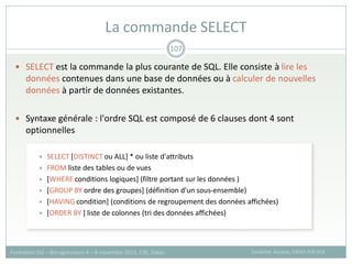  SELECT est la commande la plus courante de SQL. Elle consiste à lire les
données contenues dans une base de données ou à calculer de nouvelles
données à partir de données existantes.
 Syntaxe générale : l'ordre SQL est composé de 6 clauses dont 4 sont
optionnelles
 SELECT [DISTINCT ou ALL] * ou liste d'attributs
 FROM liste des tables ou de vues
 [WHERE conditions logiques] (filtre portant sur les données )
 [GROUP BY ordre des groupes] (définition d'un sous-ensemble)
 [HAVING condition] (conditions de regroupement des données affichées)
 [ORDER BY ] liste de colonnes (tri des données affichées)
La commande SELECT
Sandrine Auzoux, CIRAD /UR SCA
Formation SIG – Bio-agresseurs 4 – 8 novembre 2013, CSE, Dakar
107
 