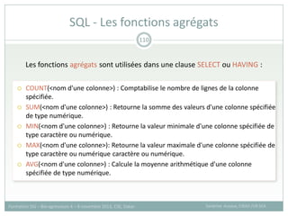Les fonctions agrégats sont utilisées dans une clause SELECT ou HAVING :
 COUNT(<nom d'une colonne>) : Comptabilise le nombre de lignes de la colonne
spécifiée.
 SUM(<nom d'une colonne>) : Retourne la somme des valeurs d'une colonne spécifiée
de type numérique.
 MIN(<nom d'une colonne>) : Retourne la valeur minimale d'une colonne spécifiée de
type caractère ou numérique.
 MAX(<nom d'une colonne>): Retourne la valeur maximale d'une colonne spécifiée de
type caractère ou numérique caractère ou numérique.
 AVG(<nom d'une colonne>) : Calcule la moyenne arithmétique d'une colonne
spécifiée de type numérique.
SQL - Les fonctions agrégats
Sandrine Auzoux, CIRAD /UR SCA
Formation SIG – Bio-agresseurs 4 – 8 novembre 2013, CSE, Dakar
110
 