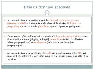  Les bases de données spatiales sont des bases de données avec une
extension spatiale qui permettent de gérer et de stocker l'information
géographique sous forme de géométries (points, lignes, et polygones).
 L'information géographique est composée d'information géométrique (forme
et localisation d'un objet géographique), sémantique (attributs décrivant
l'objet géographique ) et topologique (relations entre les objets
géographiques).
 Les bases de données constituent le socle sur lequel s'appuient les SIG, qui
analysent et exploitent les données pour en tirer des informations utiles à la
décision.
Base de données spatiales
Sandrine Auzoux, CIRAD /UR SCA
Formation SIG – Bio-agresseurs 4 – 8 novembre 2013, CSE, Dakar
112
 