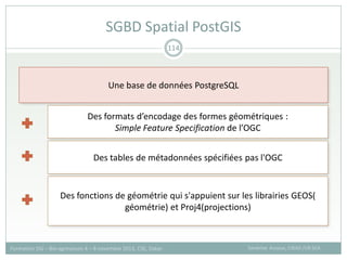 SGBD Spatial PostGIS
Sandrine Auzoux, CIRAD /UR SCA
Formation SIG – Bio-agresseurs 4 – 8 novembre 2013, CSE, Dakar
114
Une base de données PostgreSQL
Des formats d’encodage des formes géométriques :
Simple Feature Specification de l’OGC
Des tables de métadonnées spécifiées pas l'OGC
Des fonctions de géométrie qui s'appuient sur les librairies GEOS(
géométrie) et Proj4(projections)
 