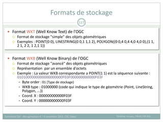  Format WKT (Well Know Text) de l'OGC
 Format de stockage "simple" des objets géométriques
 Exemples : POINT(0 0), LINESTRING(0 0,1 1,1 2), POLYGON((0 0,4 0,4 4,0 4,0 0),(1 1,
2 1, 2 2, 1 2,1 1))
 Format WKB (Well Know Binary) de l'OGC
 Format de stockage "avancé" des objets géométriques
 Représentation par un ensemble d'octets
 Exemple : La valeur WKB correspondante a POINT(1 1) est la séquence suivante :
0101000000000000000000F03F000000000000F03F
 Byte order : 01 (Type de stockage)
 WKB type : 01000000 (code qui indique le type de géométrie (Point, LineString,
Polygon, ...))
 Coord. X : 000000000000F03F
 Coord. Y : 000000000000F03F
Formats de stockage
Sandrine Auzoux, CIRAD /UR SCA
Formation SIG – Bio-agresseurs 4 – 8 novembre 2013, CSE, Dakar
117
 