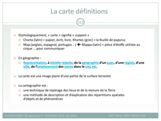  Etymologiquement, « carte » signifie « support »
 Charta (latin) = papier, écrit, livre, Khartes (grec) = la feuille de papyrus
 Map (anglais, espagnol, portugais …)  Mappa (latin) = pièce d’étoffe utilisée au
cirque … pour communiquer
 En géographie :
 Représentation, à échelle réduite, de la géographie d’un pays, d’une région, d’une
ville, de l’emplacement des astres dans le ciel, etc.
 La carte est une image plane d’une partie de la surface terrestre
 La cartographie est :
 une technique de repérage des lieux et de la mesure de la Terre
 une méthode de description et d’explication des répartitions spatiales
d’objets et de phénomènes
La carte définitions
SOTI Valérie, CIRAD -UR SCA / CSE
Formation QGIS – Bio-agresseurs 4 – 8 novembre 2013, CSE, Dakar
123
 