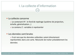  La collecte concerne
 Le contenant XY : le fond de repérage (système de projection,
échelle, généralisation…)
 Le contenu Z : variables à représenter
 Les données sont brutes
 Il est rare que les données collectées soient directement
représentées dans une carte. Nécessité de traiter préalablement les
données
I. La collecte d’information
SOTI Valérie, CIRAD -UR SCA / CSE
Formation QGIS – Bio-agresseurs 4 – 8 novembre 2013, CSE, Dakar
126
 