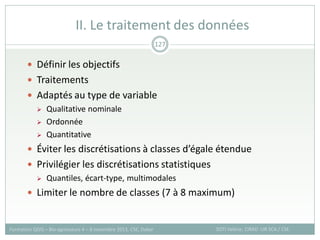  Définir les objectifs
 Traitements
 Adaptés au type de variable
 Qualitative nominale
 Ordonnée
 Quantitative
 Éviter les discrétisations à classes d’égale étendue
 Privilégier les discrétisations statistiques
 Quantiles, écart-type, multimodales
 Limiter le nombre de classes (7 à 8 maximum)
II. Le traitement des données
SOTI Valérie, CIRAD -UR SCA / CSE
Formation QGIS – Bio-agresseurs 4 – 8 novembre 2013, CSE, Dakar
127
 