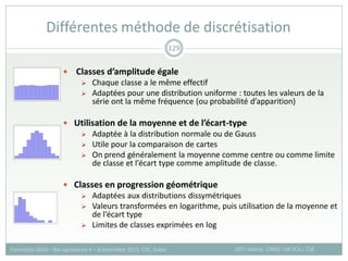  Classes d’amplitude égale
 Chaque classe a le même effectif
 Adaptées pour une distribution uniforme : toutes les valeurs de la
série ont la même fréquence (ou probabilité d’apparition)
 Utilisation de la moyenne et de l’écart-type
 Adaptée à la distribution normale ou de Gauss
 Utile pour la comparaison de cartes
 On prend généralement la moyenne comme centre ou comme limite
de classe et l’écart type comme amplitude de classe.
 Classes en progression géométrique
 Adaptées aux distributions dissymétriques
 Valeurs transformées en logarithme, puis utilisation de la moyenne et
de l’écart type
 Limites de classes exprimées en log
Différentes méthode de discrétisation
SOTI Valérie, CIRAD -UR SCA / CSE
Formation QGIS – Bio-agresseurs 4 – 8 novembre 2013, CSE, Dakar
129
 