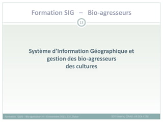 Formation SIG – Bio-agresseurs
SOTI Valérie, CIRAD -UR SCA / CSE
Formation QGIS – Bio-agresseurs 4 – 8 novembre 2013, CSE, Dakar
13
Système d’Information Géographique et
gestion des bio-agresseurs
des cultures
 