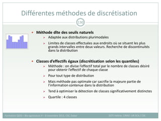 Méthode dîte des seuils naturels
 Adaptée aux distributions plurimodales
 Limites de classes effectuées aux endroits où se situent les plus
grands intervalles entre deux valeurs. Recherche de discontinuités
dans la distribution
 Classes d’effectifs égaux (discrétisation selon les quantiles)
 Méthode : on divise l’effectif total par le nombre de classes désiré
pour obtenir l’effectif de chaque classe
 Pour tout type de distribution
 Mais méthode pas optimale car sacrifie la majeure partie de
l’information contenue dans la distribution
 Tend à optimiser la détection de classes significativement distinctes
 Quartile : 4 classes
Différentes méthodes de discrétisation
SOTI Valérie, CIRAD -UR SCA / CSE
Formation QGIS – Bio-agresseurs 4 – 8 novembre 2013, CSE, Dakar
130
 